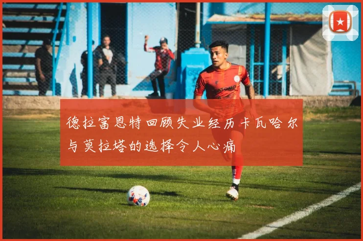德拉富恩特回顾失业经历卡瓦哈尔与莫拉塔的选择令人心痛