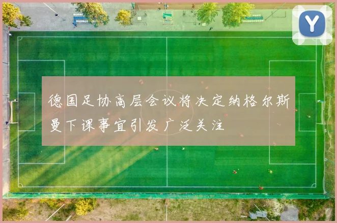 德国足协高层会议将决定纳格尔斯曼下课事宜引发广泛关注