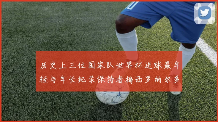 历史上三位国家队世界杯进球最年轻与年长纪录保持者梅西罗纳尔多劳德鲁普