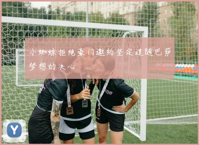 小蜘蛛拒绝豪门邀约坚定追随巴萨梦想的决心