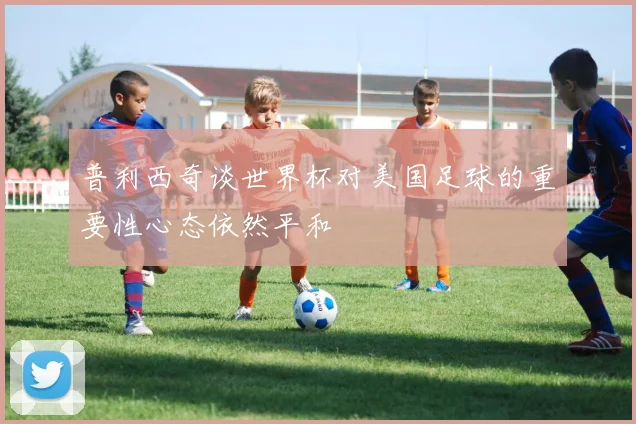 普利西奇谈世界杯对美国足球的重要性心态依然平和