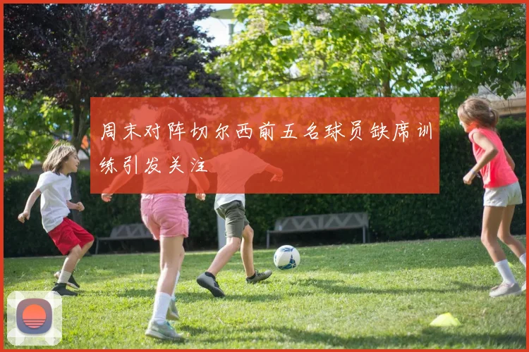 周末对阵切尔西前五名球员缺席训练引发关注