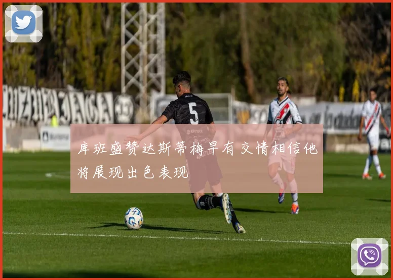 库班盛赞达斯蒂梅早有交情相信他将展现出色表现