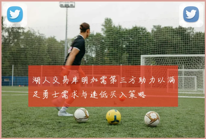 湖人交易库明加需第三方助力以满足勇士需求与逢低买入策略