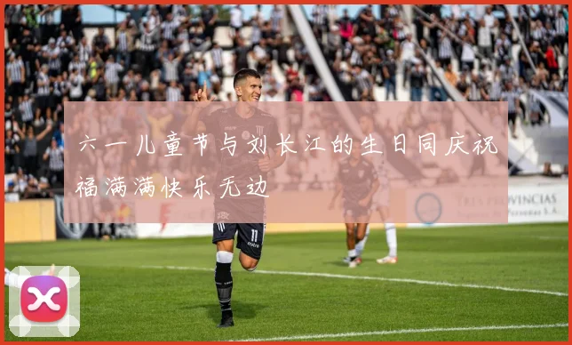 六一儿童节与刘长江的生日同庆祝福满满快乐无边