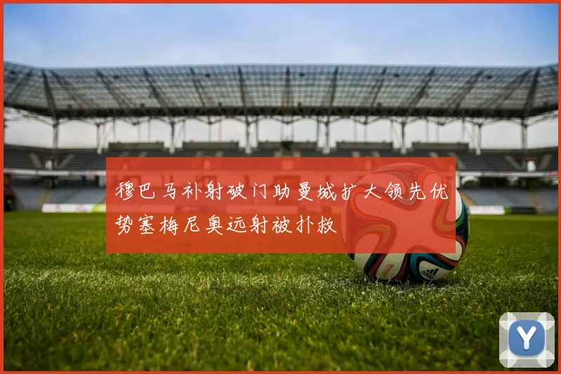 穆巴马补射破门助曼城扩大领先优势塞梅尼奥远射被扑救