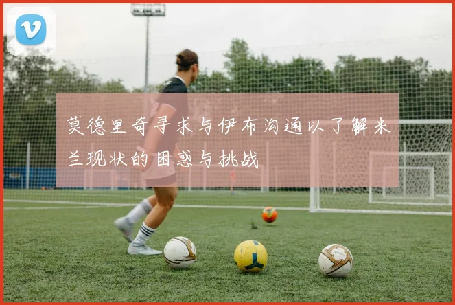 莫德里奇寻求与伊布沟通以了解米兰现状的困惑与挑战