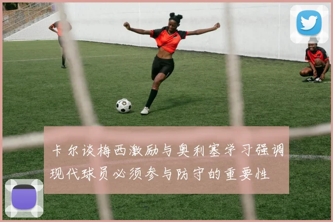 卡尔谈梅西激励与奥利塞学习强调现代球员必须参与防守的重要性