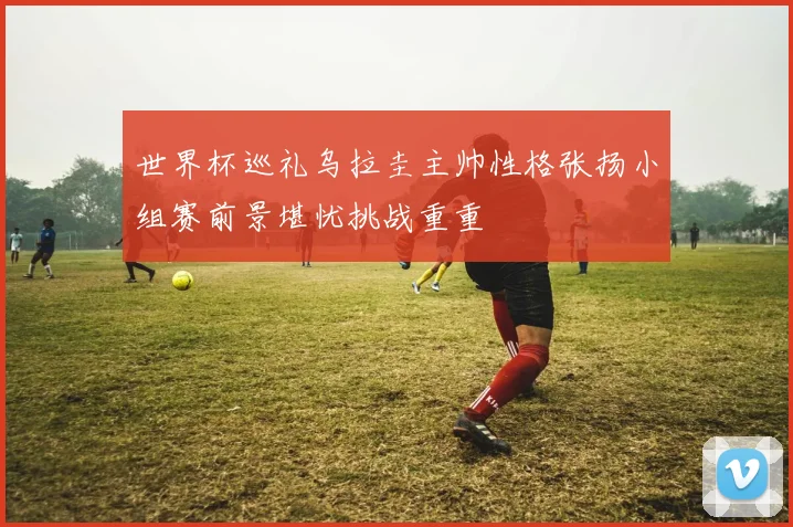 世界杯巡礼乌拉圭主帅性格张扬小组赛前景堪忧挑战重重