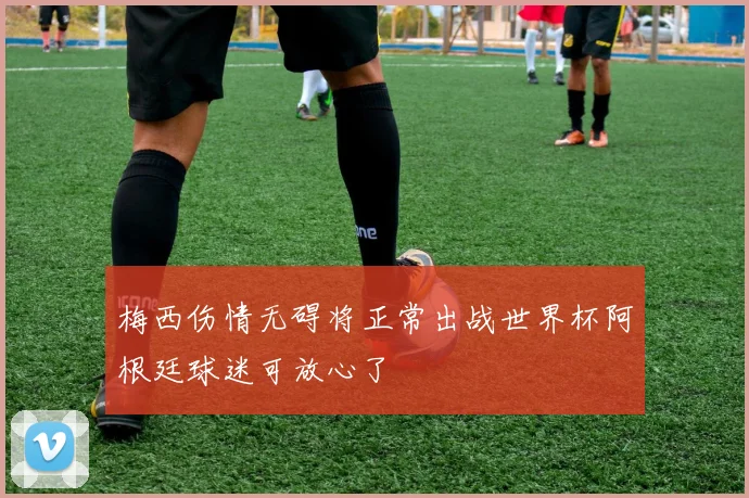 梅西伤情无碍将正常出战世界杯阿根廷球迷可放心了