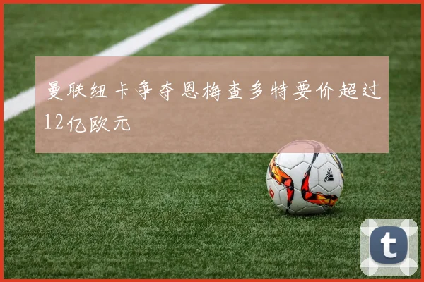 曼联纽卡争夺恩梅查多特要价超过12亿欧元