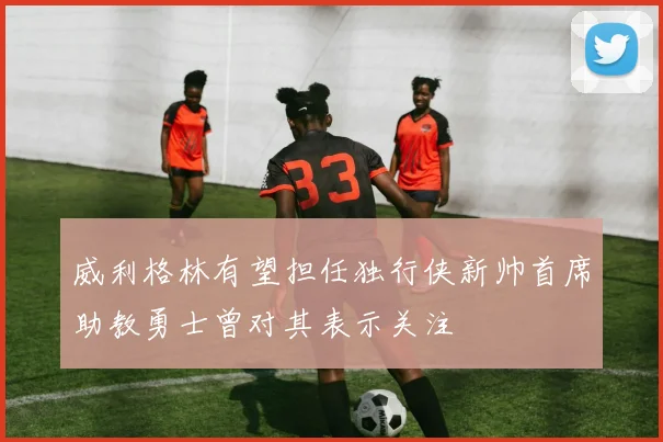 威利格林有望担任独行侠新帅首席助教勇士曾对其表示关注