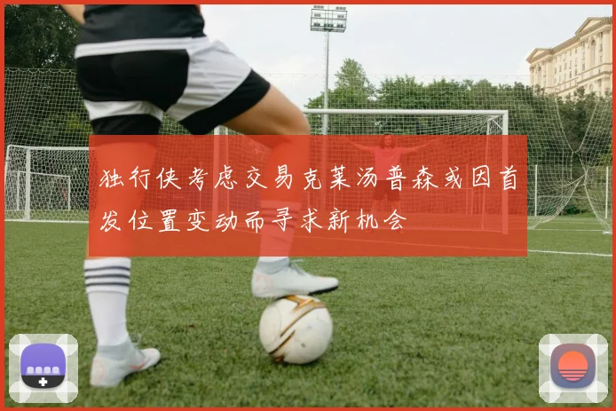 独行侠考虑交易克莱汤普森或因首发位置变动而寻求新机会