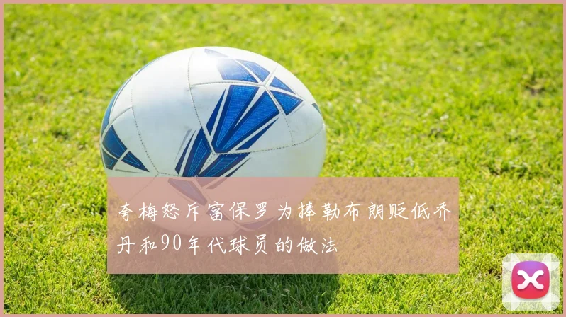 夸梅怒斥富保罗为捧勒布朗贬低乔丹和90年代球员的做法