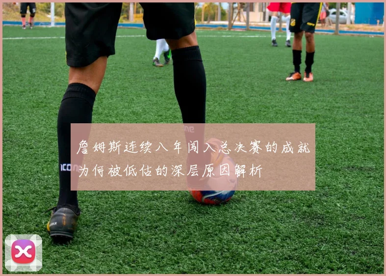 詹姆斯连续八年闯入总决赛的成就为何被低估的深层原因解析