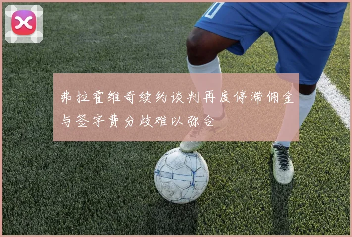 弗拉霍维奇续约谈判再度停滞佣金与签字费分歧难以弥合