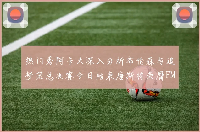 热门秀阿卡夫深入分析布伦森与追梦若总决赛今日结束唐斯将荣膺FMVP