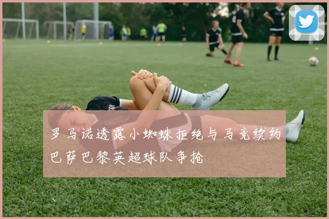 罗马诺透露小蜘蛛拒绝与马竞续约巴萨巴黎英超球队争抢