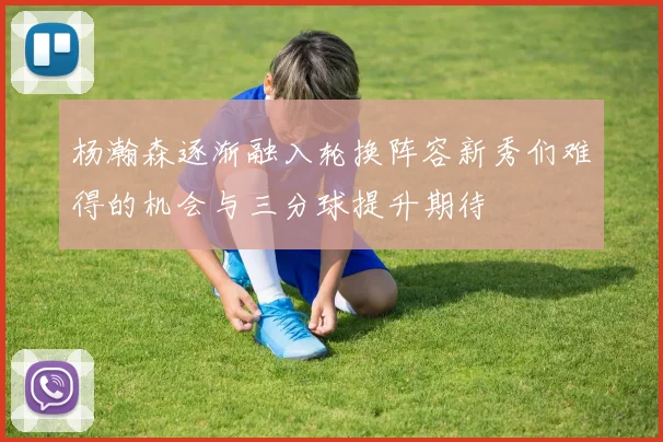 杨瀚森逐渐融入轮换阵容新秀们难得的机会与三分球提升期待