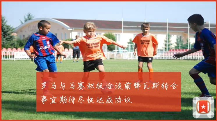 罗马与马赛积极洽谈前锋瓦斯转会事宜期待尽快达成协议