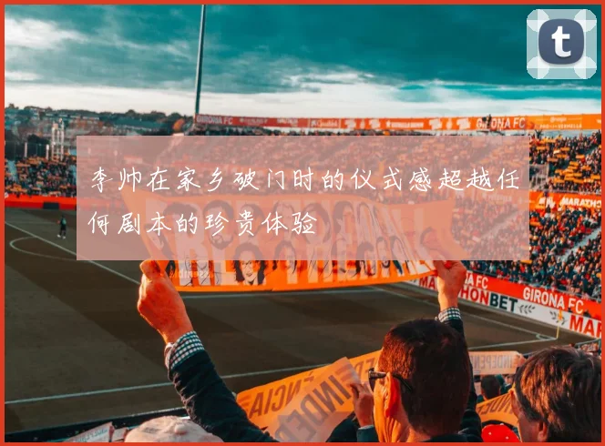 李帅在家乡破门时的仪式感超越任何剧本的珍贵体验