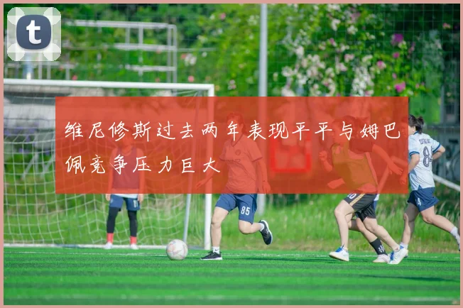 维尼修斯过去两年表现平平与姆巴佩竞争压力巨大