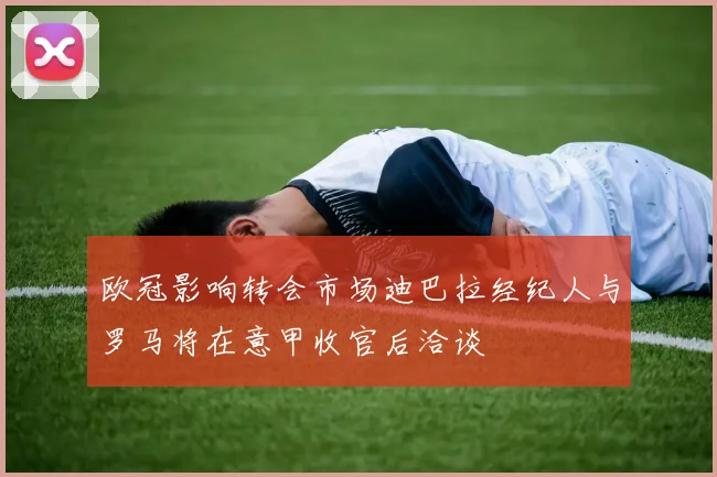 欧冠影响转会市场迪巴拉经纪人与罗马将在意甲收官后洽谈