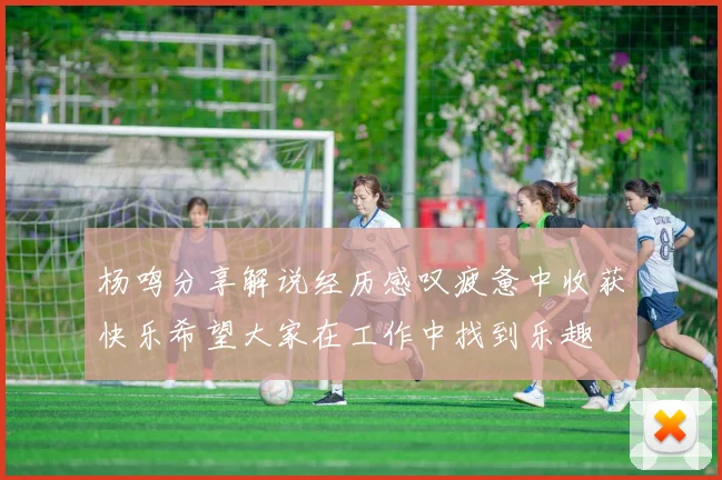 杨鸣分享解说经历感叹疲惫中收获快乐希望大家在工作中找到乐趣