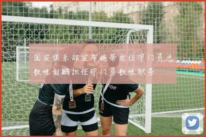 国安俱乐部宣布施蒂尔任守门员总教练刘鹏担任守门员教练职务