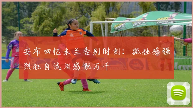安布回忆米兰告别时刻：孤独感强烈独自流泪感慨万千