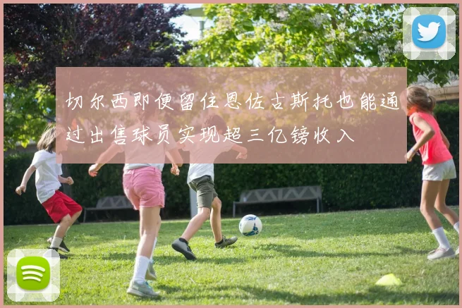 切尔西即便留住恩佐古斯托也能通过出售球员实现超三亿镑收入