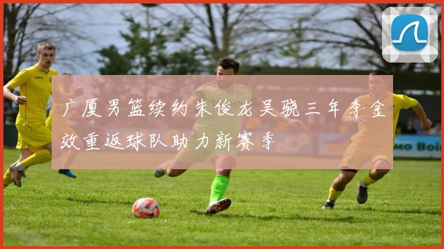 广厦男篮续约朱俊龙吴骁三年李金效重返球队助力新赛季